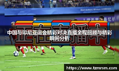 中国与印尼亚运会精彩对决直播全程回顾与精彩瞬间分析