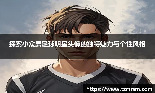 探索小众男足球明星头像的独特魅力与个性风格