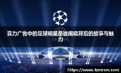 喜力广告中的足球明星是谁揭晓背后的故事与魅力
